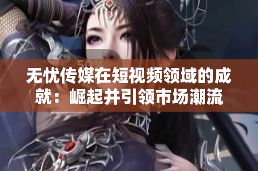 无忧传媒在短视频领域的成就：崛起并引领市场潮流