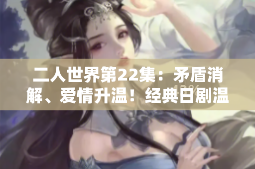 二人世界第22集：矛盾消解、爱情升温！经典日剧温情重现
