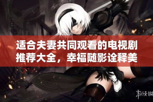 适合夫妻共同观看的电视剧推荐大全，幸福随影诠释美好婚姻生活