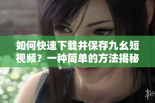 如何快速下载并保存九幺短视频？一种简单的方法揭秘