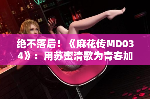 绝不落后！《麻花传MD034》：用苏蜜清歌为青春加冕