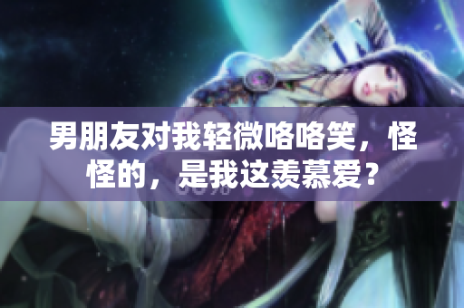 男朋友对我轻微咯咯笑，怪怪的，是我这羡慕爱？