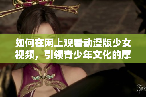 如何在网上观看动漫版少女视频，引领青少年文化的摩登潮流