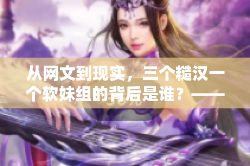 从网文到现实，三个糙汉一个软妹组的背后是谁？——揭秘这个话题热点