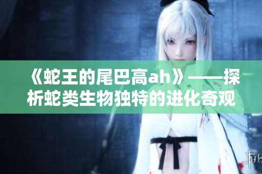 《蛇王的尾巴高ah》——探析蛇类生物独特的进化奇观