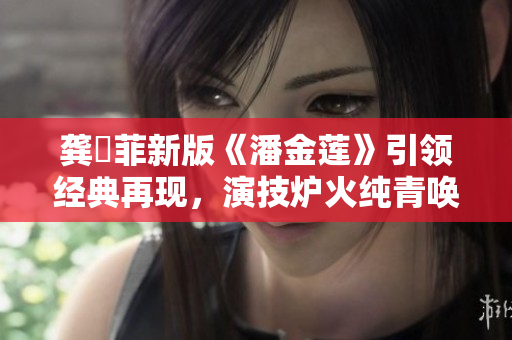 龚玥菲新版《潘金莲》引领经典再现，演技炉火纯青唤起观众共鸣