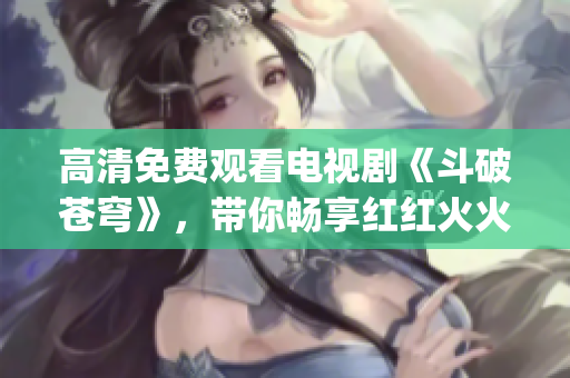 高清免费观看电视剧《斗破苍穹》，带你畅享红红火火的视听盛宴(1)