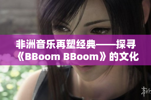 非洲音乐再塑经典——探寻《BBoom BBoom》的文化价值