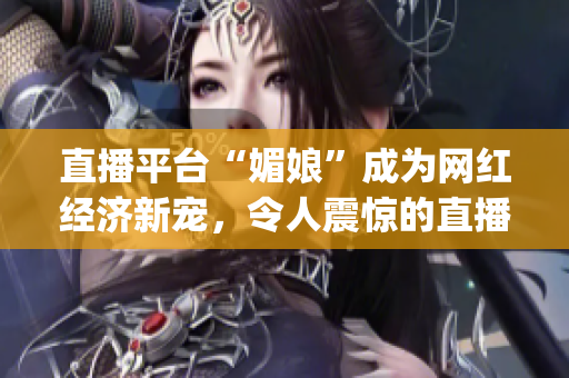 直播平台“媚娘”成为网红经济新宠，令人震惊的直播内容引发争议(1)