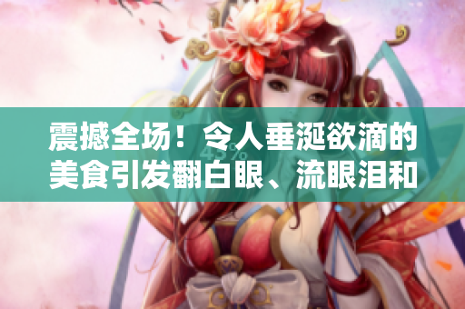 震撼全场！令人垂涎欲滴的美食引发翻白眼、流眼泪和口水潮流！
