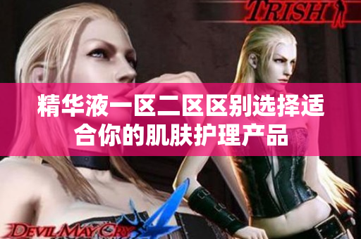 精华液一区二区区别选择适合你的肌肤护理产品