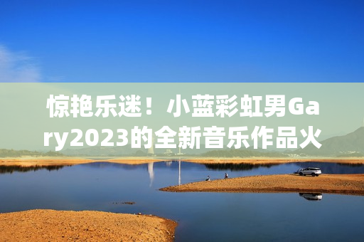 惊艳乐迷！小蓝彩虹男Gary2023的全新音乐作品火爆来袭！