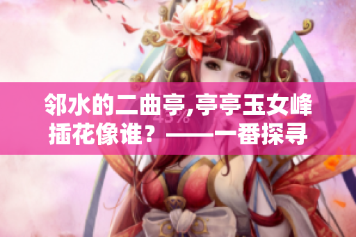 邻水的二曲亭,亭亭玉女峰插花像谁？——一番探寻