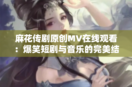 麻花传剧原创MV在线观看：爆笑短剧与音乐的完美结合