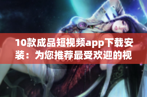 10款成品短视频app下载安装：为您推荐最受欢迎的视频应用程序 (1)