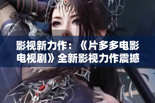 影视新力作：《片多多电影电视剧》全新影视力作震撼上映