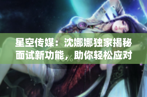 星空传媒：沈娜娜独家揭秘面试新功能，助你轻松应对职场挑战(1)