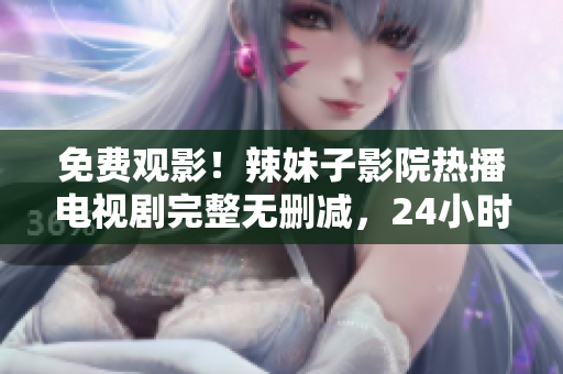 免费观影！辣妹子影院热播电视剧完整无删减，24小时在线观看