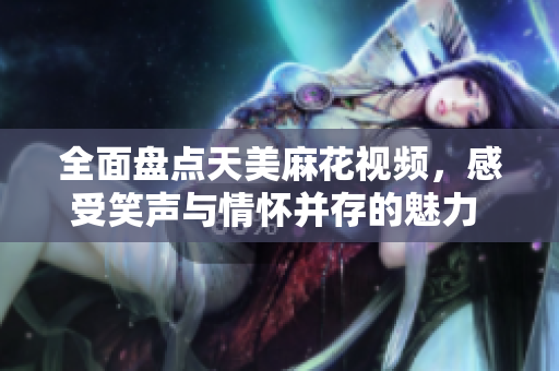 全面盘点天美麻花视频，感受笑声与情怀并存的魅力 