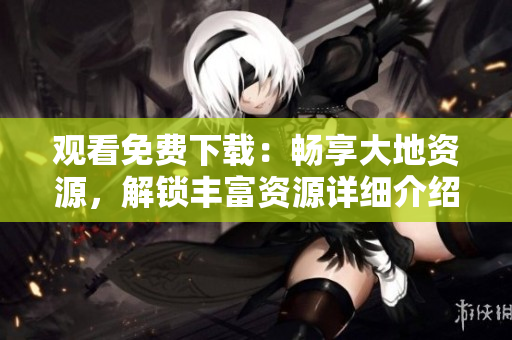 观看免费下载：畅享大地资源，解锁丰富资源详细介绍