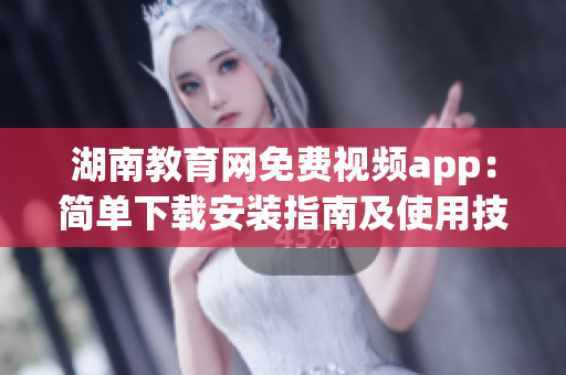 湖南教育网免费视频app：简单下载安装指南及使用技巧大揭秘(1)