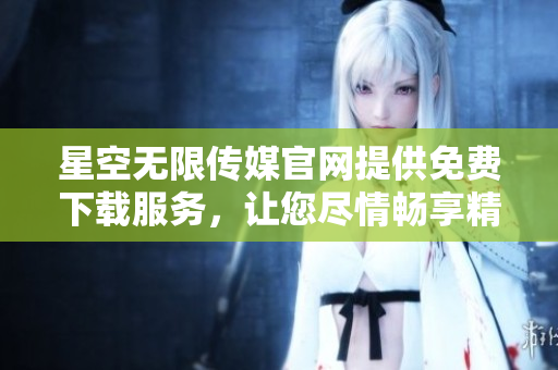 星空无限传媒官网提供免费下载服务，让您尽情畅享精彩作品