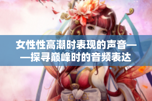 女性性高潮时表现的声音——探寻巅峰时的音频表达