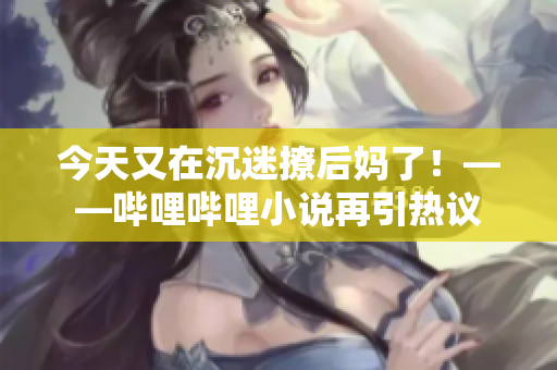 今天又在沉迷撩后妈了！——哔哩哔哩小说再引热议