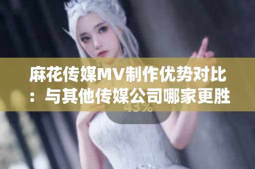 麻花传媒MV制作优势对比：与其他传媒公司哪家更胜一筹？(1)