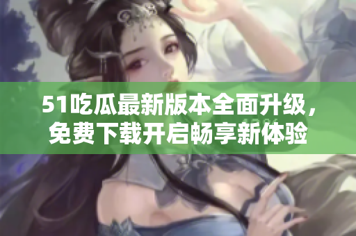 51吃瓜最新版本全面升级，免费下载开启畅享新体验