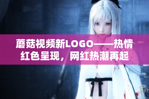 蘑菇视频新LOGO——热情红色呈现，网红热潮再起