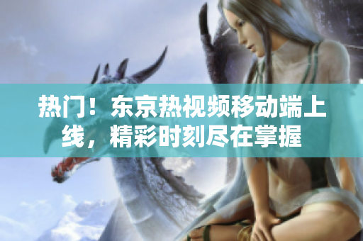 热门！东京热视频移动端上线，精彩时刻尽在掌握