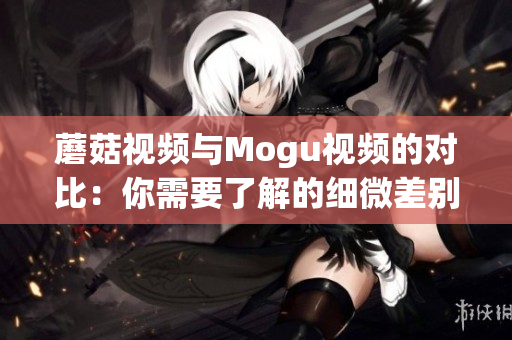 蘑菇视频与Mogu视频的对比：你需要了解的细微差别