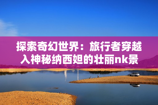 探索奇幻世界：旅行者穿越入神秘纳西妲的壮丽nk景观