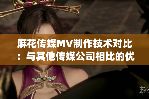 麻花传媒MV制作技术对比：与其他传媒公司相比的优势与特点(1)