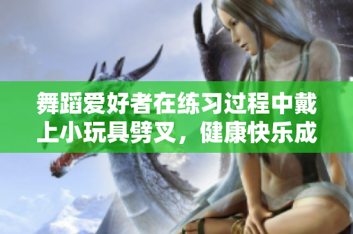 舞蹈爱好者在练习过程中戴上小玩具劈叉，健康快乐成为最亮眼的风景