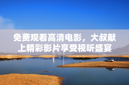 免费观看高清电影，大叔献上精彩影片享受视听盛宴