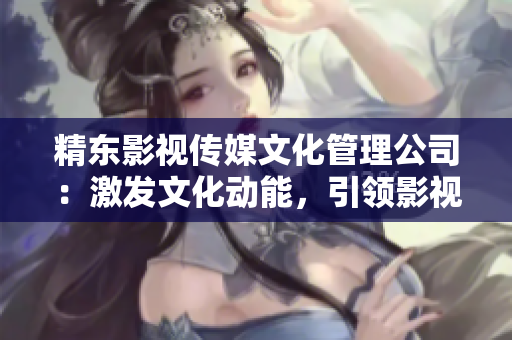 精东影视传媒文化管理公司：激发文化动能，引领影视创新