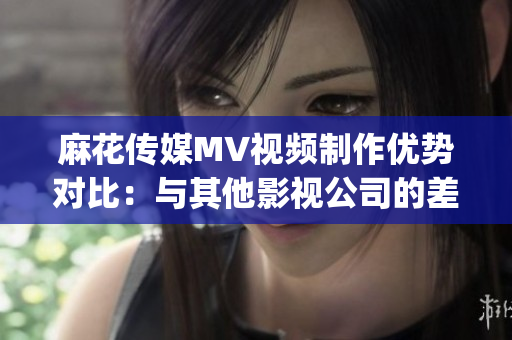 麻花传媒MV视频制作优势对比：与其他影视公司的差异分析(1)