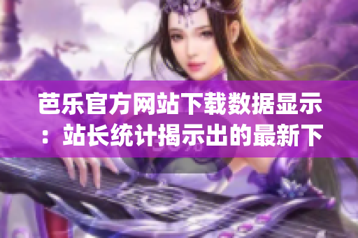 芭乐官方网站下载数据显示：站长统计揭示出的最新下载趋势(1)