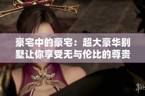 豪宅中的豪宅：超大豪华别墅让你享受无与伦比的尊贵生活