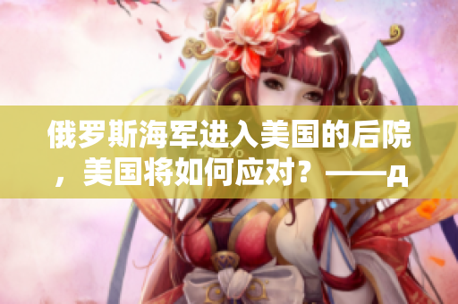 俄罗斯海军进入美国的后院，美国将如何应对？——давай美国