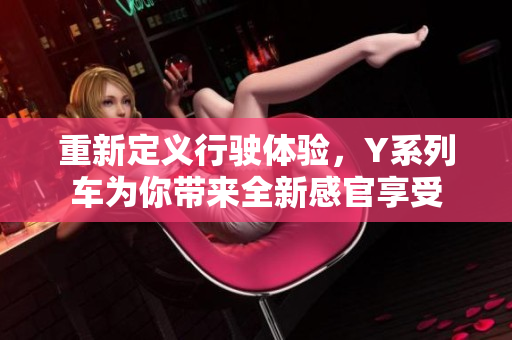 重新定义行驶体验，Y系列车为你带来全新感官享受