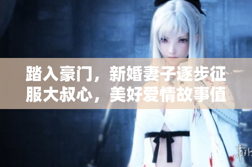 踏入豪门，新婚妻子逐步征服大叔心，美好爱情故事值得一听