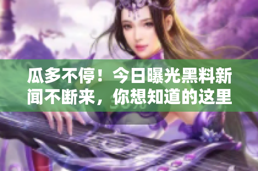 瓜多不停！今日曝光黑料新闻不断来，你想知道的这里都有！