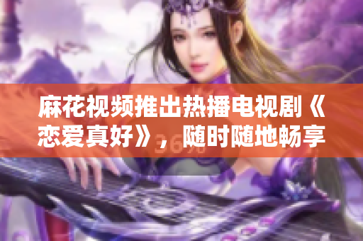 麻花视频推出热播电视剧《恋爱真好》，随时随地畅享甜蜜爱情