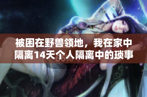 被困在野兽领地，我在家中隔离14天个人隔离中的琐事与思考