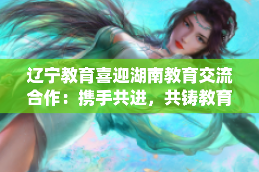 辽宁教育喜迎湖南教育交流合作：携手共进，共铸教育事业新成就(1)