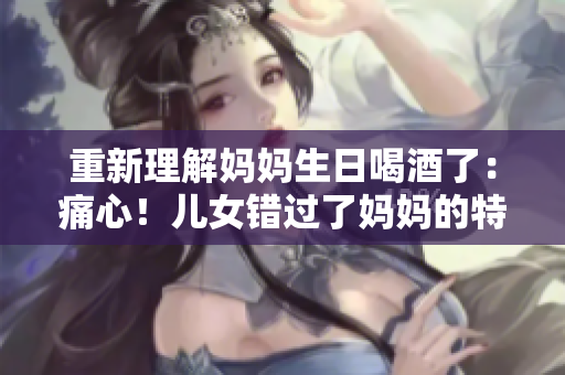 重新理解妈妈生日喝酒了：痛心！儿女错过了妈妈的特殊日子