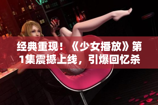 经典重现！《少女播放》第1集震撼上线，引爆回忆杀！
